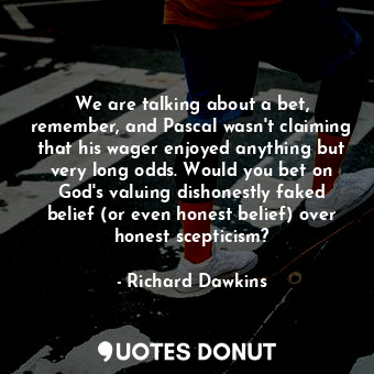 We are talking about a bet, remember, and Pascal wasn't claiming that his wager enjoyed anything but very long odds. Would you bet on God's valuing dishonestly faked belief (or even honest belief) over honest scepticism?