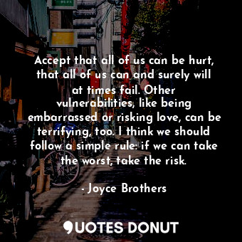 Accept that all of us can be hurt, that all of us can and surely will at times fail. Other vulnerabilities, like being embarrassed or risking love, can be terrifying, too. I think we should follow a simple rule: if we can take the worst, take the risk.