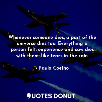 Whenever someone dies, a part of the universe dies too. Everything a person felt, experience and saw dies with them, like tears in the rain.