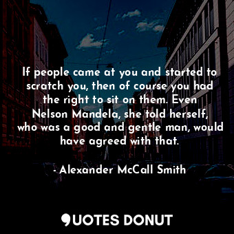 If people came at you and started to scratch you, then of course you had the right to sit on them. Even Nelson Mandela, she told herself, who was a good and gentle man, would have agreed with that.