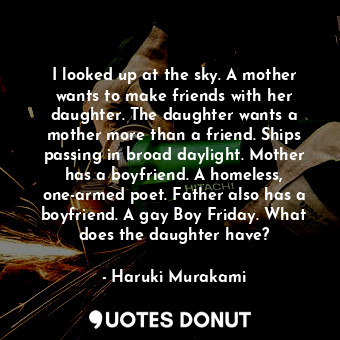 I looked up at the sky. A mother wants to make friends with her daughter. The daughter wants a mother more than a friend. Ships passing in broad daylight. Mother has a boyfriend. A homeless, one-armed poet. Father also has a boyfriend. A gay Boy Friday. What does the daughter have?