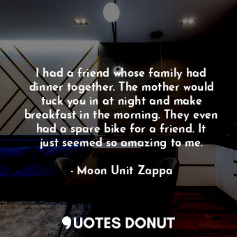 I had a friend whose family had dinner together. The mother would tuck you in at night and make breakfast in the morning. They even had a spare bike for a friend. It just seemed so amazing to me.