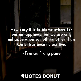 How easy it is to blame others for our unhappiness, but we are only unhappy when something other than Christ has become our life.