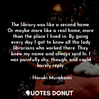 The library was like a second home. Or maybe more like a real home, more than the place I lived in. By going every day I got to know all the lady librarians who worked there. They knew my name and always said hi. I was painfully shy, though, and could barely reply.