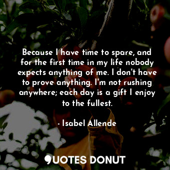 Because I have time to spare, and for the first time in my life nobody expects anything of me. I don't have to prove anything. I'm not rushing anywhere; each day is a gift I enjoy to the fullest.