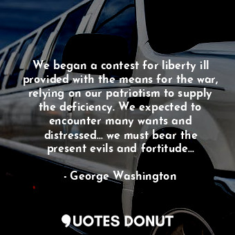 We began a contest for liberty ill provided with the means for the war, relying on our patriotism to supply the deficiency. We expected to encounter many wants and distressed… we must bear the present evils and fortitude…
