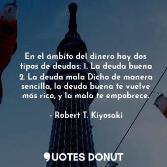 En el ámbito del dinero hay dos tipos de deudas: 1. La deuda buena 2. La deuda mala Dicho de manera sencilla, la deuda buena te vuelve más rico, y la mala te empobrece.