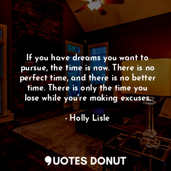 If you have dreams you want to pursue, the time is now. There is no perfect time, and there is no better time. There is only the time you lose while you're making excuses.