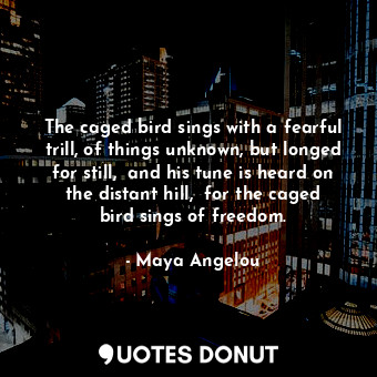 The caged bird sings with a fearful trill, of things unknown, but longed for still,  and his tune is heard on the distant hill,  for the caged bird sings of freedom.