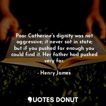 Poor Catherine's dignity was not aggressive; it never sat in state; but if you pushed far enough you could find it. Her father had pushed very far.