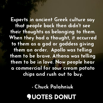 Experts in ancient Greek culture say that people back then didn't see their thoughts as belonging to them. When they had a thought, it occurred to them as a god or goddess giving them an order.  Apollo was telling them to be brave. Athena was telling them to be in love. Now people hear a commercial for sour cream potato chips and rush out to buy.
