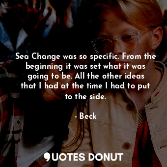 Sea Change was so specific. From the beginning it was set what it was going to be. All the other ideas that I had at the time I had to put to the side.