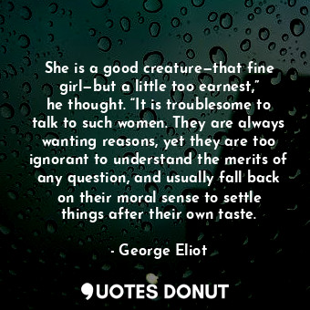 She is a good creature—that fine girl—but a little too earnest,” he thought. “It is troublesome to talk to such women. They are always wanting reasons, yet they are too ignorant to understand the merits of any question, and usually fall back on their moral sense to settle things after their own taste.