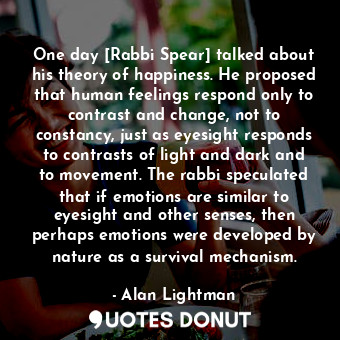 One day [Rabbi Spear] talked about his theory of happiness. He proposed that human feelings respond only to contrast and change, not to constancy, just as eyesight responds to contrasts of light and dark and to movement. The rabbi speculated that if emotions are similar to eyesight and other senses, then perhaps emotions were developed by nature as a survival mechanism.