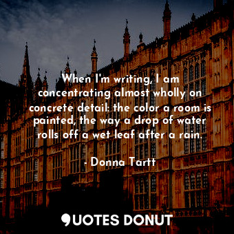 When I&#39;m writing, I am concentrating almost wholly on concrete detail: the color a room is painted, the way a drop of water rolls off a wet leaf after a rain.