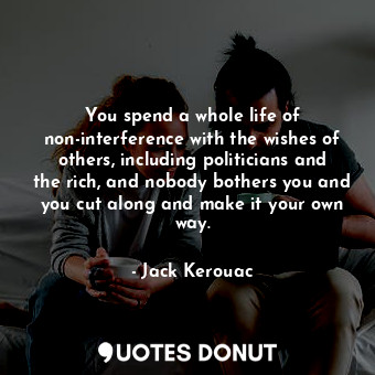 You spend a whole life of non-interference with the wishes of others, including politicians and the rich, and nobody bothers you and you cut along and make it your own way.