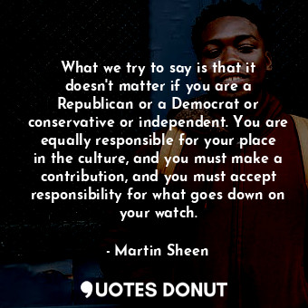 What we try to say is that it doesn&#39;t matter if you are a Republican or a Democrat or conservative or independent. You are equally responsible for your place in the culture, and you must make a contribution, and you must accept responsibility for what goes down on your watch.
