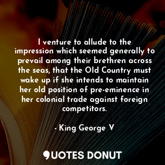 I venture to allude to the impression which seemed generally to prevail among their brethren across the seas, that the Old Country must wake up if she intends to maintain her old position of pre-eminence in her colonial trade against foreign competitors.