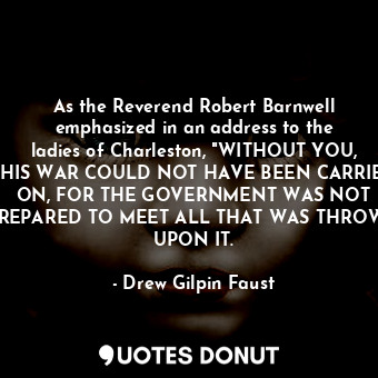 As the Reverend Robert Barnwell emphasized in an address to the ladies of Charleston, "WITHOUT YOU, THIS WAR COULD NOT HAVE BEEN CARRIED ON, FOR THE GOVERNMENT WAS NOT PREPARED TO MEET ALL THAT WAS THROWN UPON IT.