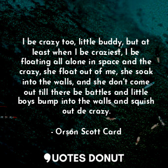 I be crazy too, little buddy, but at least when I be craziest, I be floating all alone in space and the crazy, she float out of me, she soak into the walls, and she don't come out till there be battles and little boys bump into the walls and squish out de crazy.