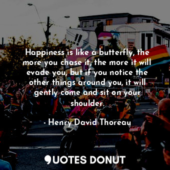 Happiness is like a butterfly, the more you chase it, the more it will evade you, but if you notice the other things around you, it will gently come and sit on your shoulder.