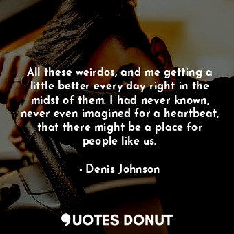 All these weirdos, and me getting a little better every day right in the midst of them. I had never known, never even imagined for a heartbeat, that there might be a place for people like us.