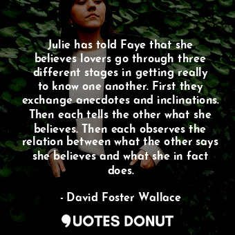 Julie has told Faye that she believes lovers go through three different stages in getting really to know one another. First they exchange anecdotes and inclinations. Then each tells the other what she believes. Then each observes the relation between what the other says she believes and what she in fact does.