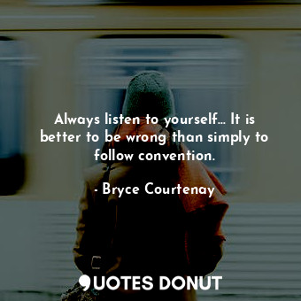 Always listen to yourself... It is better to be wrong than simply to follow convention.