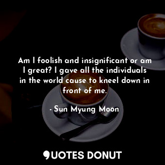  Am I foolish and insignificant or am I great? I gave all the individuals in the ... - Sun Myung Moon - Quotes Donut