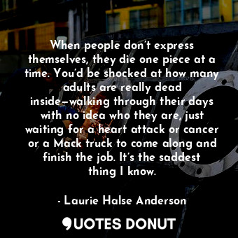 When people don’t express themselves, they die one piece at a time. You’d be shocked at how many adults are really dead inside—walking through their days with no idea who they are, just waiting for a heart attack or cancer or a Mack truck to come along and finish the job. It’s the saddest thing I know.