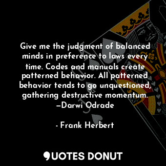 Give me the judgment of balanced minds in preference to laws every time. Codes and manuals create patterned behavior. All patterned behavior tends to go unquestioned, gathering destructive momentum. —Darwi Odrade