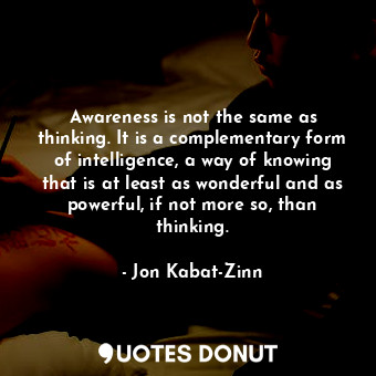 Awareness is not the same as thinking. It is a complementary form of intelligence, a way of knowing that is at least as wonderful and as powerful, if not more so, than thinking.