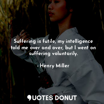Suffering is futile, my intelligence told me over and over, but I went on suffering voluntarily.