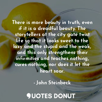 There is more beauty in truth, even if it is a dreadful beauty. The storytellers at the city gate twist life so that it looks sweet to the lazy and the stupid and the weak, and this only strengthens their infirmities and teaches nothing, cures nothing, nor does it let the heart soar.