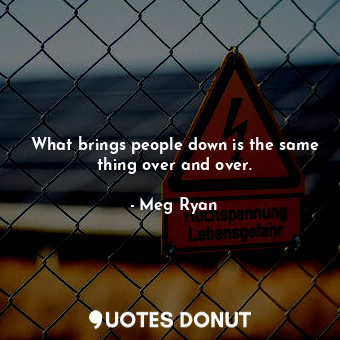 What brings people down is the same thing over and over.