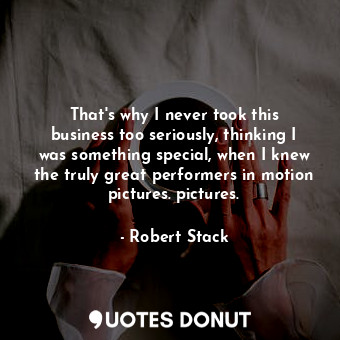 That&#39;s why I never took this business too seriously, thinking I was something special, when I knew the truly great performers in motion pictures. pictures.