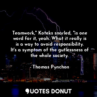 Teamwork," Koteks snarled, "is one word for it, yeah. What it really is is a way to avoid responsibility. It's a symptom of the gutlessness of the whole society.