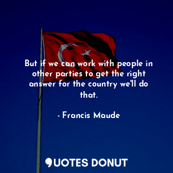 But if we can work with people in other parties to get the right answer for the country we&#39;ll do that.