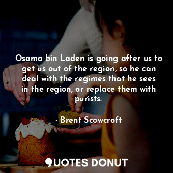 Osama bin Laden is going after us to get us out of the region, so he can deal with the regimes that he sees in the region, or replace them with purists.