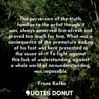 This perversion of the truth, familiar to the artist though it was, always unnerved him afresh and proved too much for him. What was a consequence of the premature ending of his fast was here presented as the cause of it! To fight against this lack of understanding, against a whole world of nonunderstanding, was impossible.