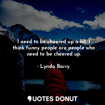 I need to be cheered up a lot. I think funny people are people who need to be cheered up.