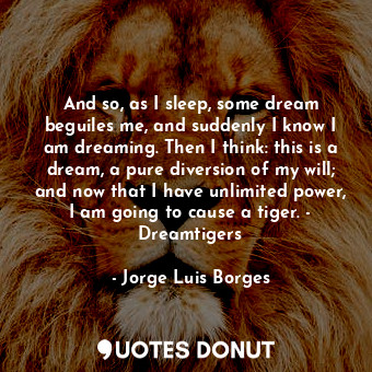 And so, as I sleep, some dream beguiles me, and suddenly I know I am dreaming. Then I think: this is a dream, a pure diversion of my will; and now that I have unlimited power, I am going to cause a tiger. - Dreamtigers