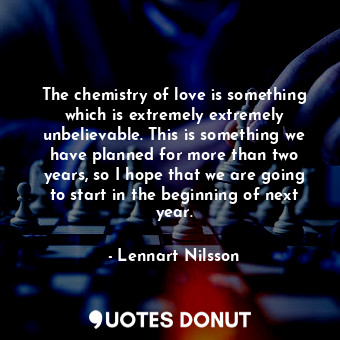 The chemistry of love is something which is extremely extremely unbelievable. This is something we have planned for more than two years, so I hope that we are going to start in the beginning of next year.