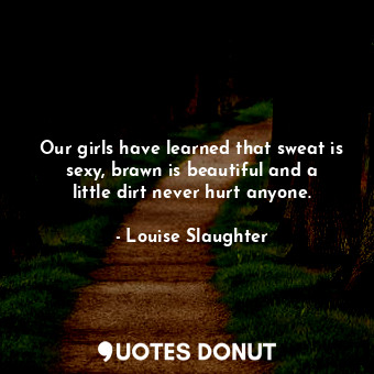  Our girls have learned that sweat is sexy, brawn is beautiful and a little dirt ... - Louise Slaughter - Quotes Donut