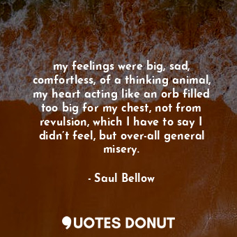  my feelings were big, sad, comfortless, of a thinking animal, my heart acting li... - Saul Bellow - Quotes Donut