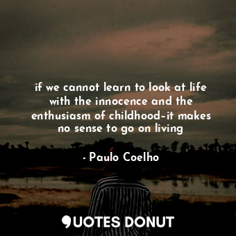 if we cannot learn to look at life with the innocence and the enthusiasm of childhood–it makes no sense to go on living