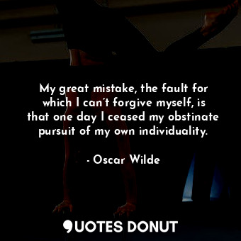 My great mistake, the fault for which I can’t forgive myself, is that one day I ceased my obstinate pursuit of my own individuality.