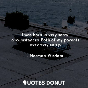 I was born in very sorry circumstances. Both of my parents were very sorry.