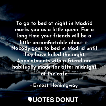 To go to bed at night in Madrid marks you as a little queer. For a long time your friends will be a little uncomfortable about it. Nobody goes to bed in Madrid until they have killed the night. Appointments with a friend are habitually made for after midnight at the cafe.