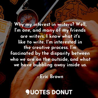 Why my interest in writers? Well, I&#39;m one, and many of my friends are writers. I know what it&#39;s like to write. I&#39;m interested in the creative process. I&#39;m fascinated by the disparity between who we are on the outside, and what we have bubbling away inside us.